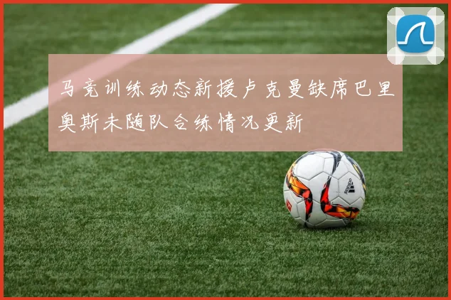 马竞训练动态新援卢克曼缺席巴里奥斯未随队合练情况更新
