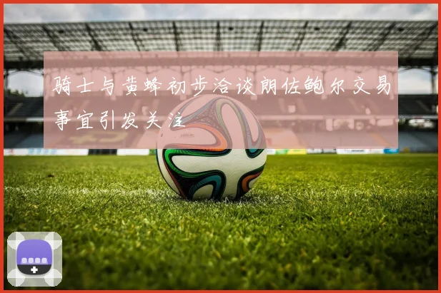 骑士与黄蜂初步洽谈朗佐鲍尔交易事宜引发关注