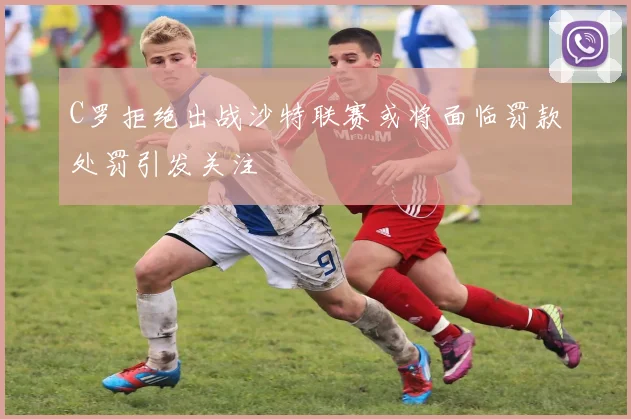 C罗拒绝出战沙特联赛或将面临罚款处罚引发关注