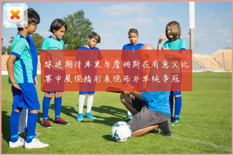 球迷期待库里与詹姆斯在有意义比赛中展现精彩表现而非单纯争冠