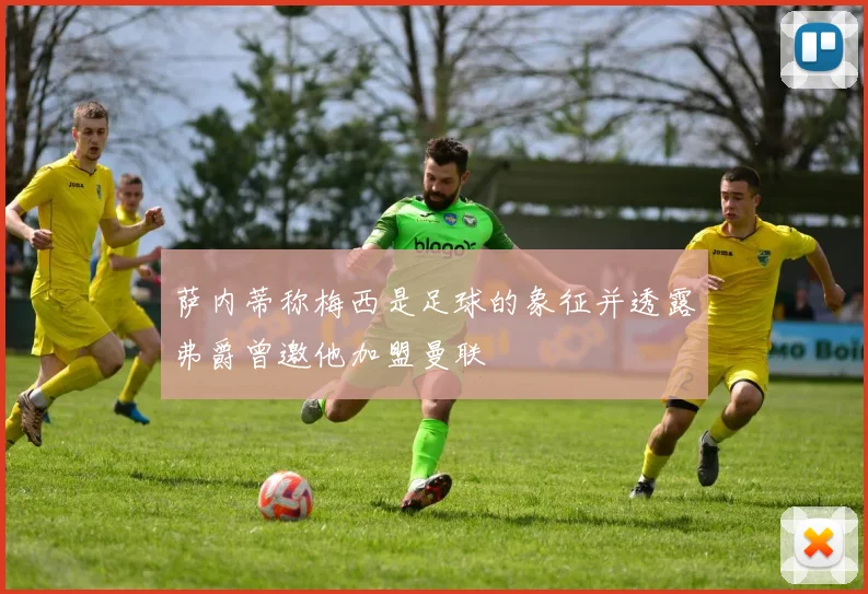 萨内蒂称梅西是足球的象征并透露弗爵曾邀他加盟曼联