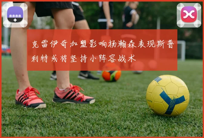 克雷伊奇加盟影响杨瀚森表现斯普利特或将坚持小阵容战术